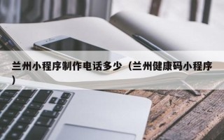 广西兰州小程序制作电话多少（兰州健康码小程序）
